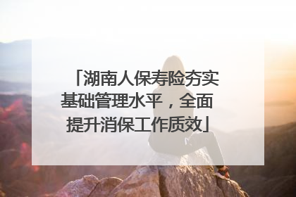 湖南人保寿险夯实基础管理水平，全面提升消保工作质效