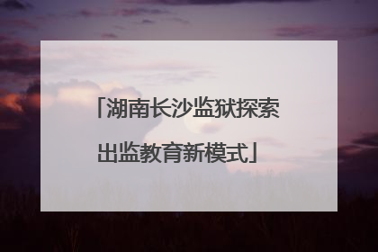 湖南长沙监狱探索出监教育新模式