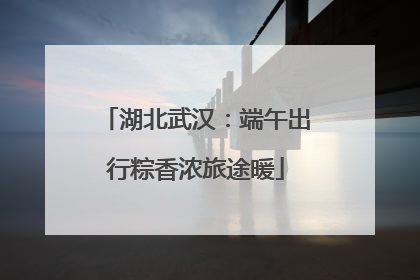 湖北武汉：端午出行粽香浓旅途暖