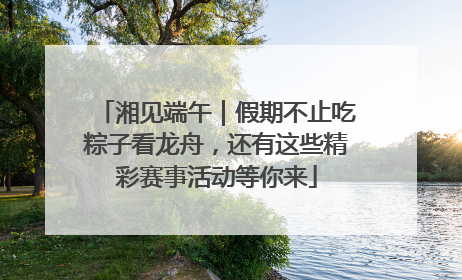 湘见端午｜假期不止吃粽子看龙舟，还有这些精彩赛事活动等你来