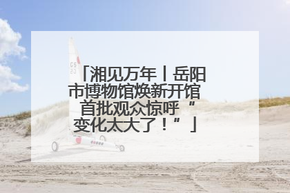 湘见万年丨岳阳市博物馆焕新开馆 首批观众惊呼“变化太大了！”