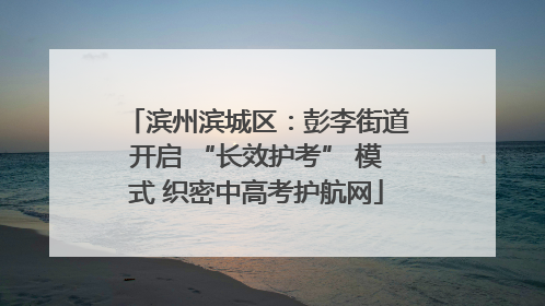 滨州滨城区：彭李街道开启 “长效护考” 模式 织密中高考护航网