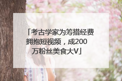 考古学家为筹措经费拥抱短视频，成200万粉丝美食大V