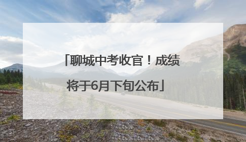 聊城中考收官！成绩将于6月下旬公布