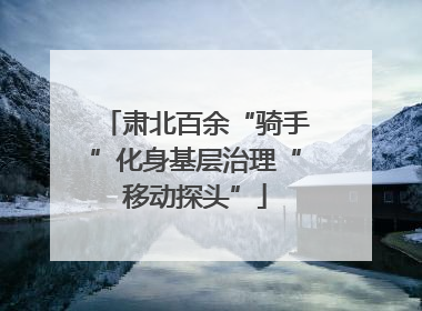 肃北百余“骑手”化身基层治理“移动探头”
