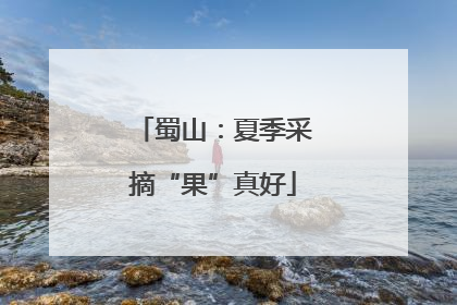 蜀山：夏季采摘“果”真好