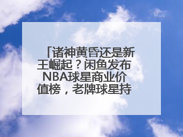 诸神黄昏还是新王崛起？闲鱼发布NBA球星商业价值榜，老牌球星持续占据销量前三