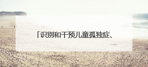 识别和干预儿童孤独症、多动症，家长应如何做