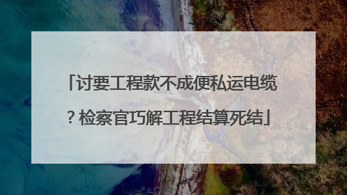 讨要工程款不成便私运电缆？检察官巧解工程结算死结