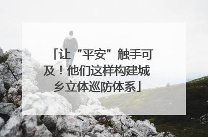 让“平安”触手可及！他们这样构建城乡立体巡防体系