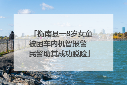 衡南县一8岁女童被困车内机智报警 民警助其成功脱险