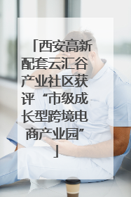 西安高新配套云汇谷产业社区获评“市级成长型跨境电商产业园”