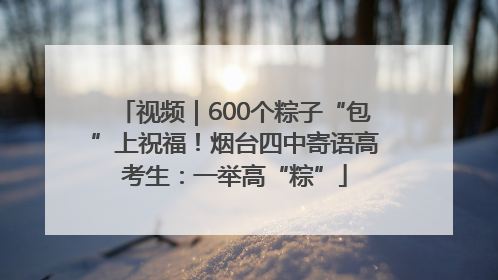 视频｜600个粽子“包”上祝福！烟台四中寄语高考生：一举高“粽”