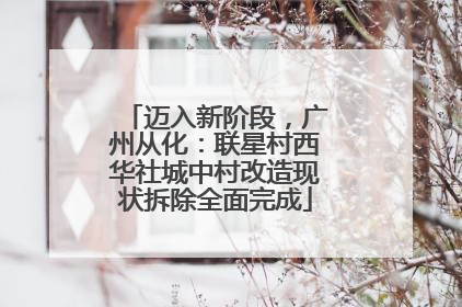 迈入新阶段，广州从化：联星村西华社城中村改造现状拆除全面完成