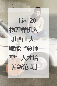 运-20物理样机入驻西工大 赋能“总师型”人才培养新范式