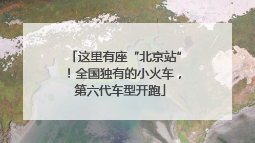 这里有座“北京站”！全国独有的小火车，第六代车型开跑