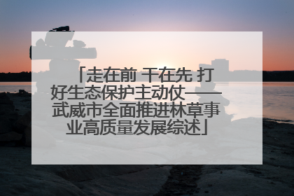 走在前 干在先 打好生态保护主动仗——武威市全面推进林草事业高质量发展综述