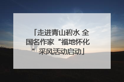 走进青山碧水 全国名作家“福地怀化”采风活动启动