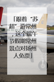跟着“苏超”游常州，这个端午节假期常州景点对扬州人免票
