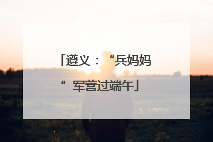 遵义：“兵妈妈”军营过端午