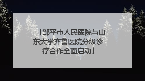 邹平市人民医院与山东大学齐鲁医院分级诊疗合作全面启动