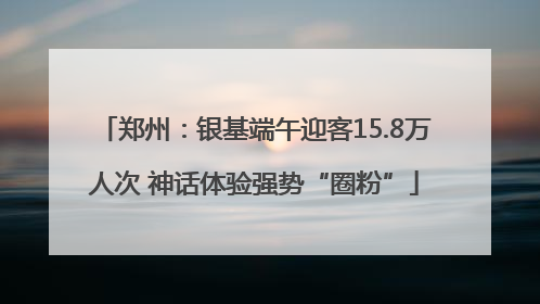 郑州：银基端午迎客15.8万人次 神话体验强势“圈粉”