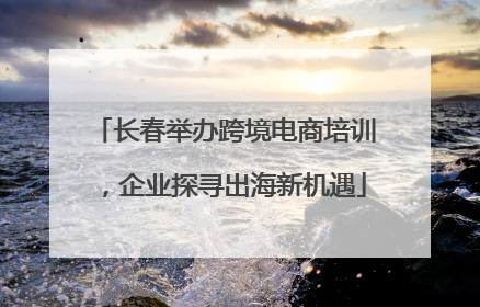 长春举办跨境电商培训，企业探寻出海新机遇
