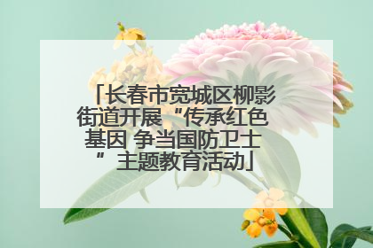 长春市宽城区柳影街道开展“传承红色基因 争当国防卫士”主题教育活动