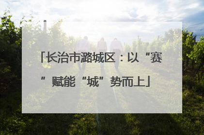 长治市潞城区：以“赛”赋能“城”势而上