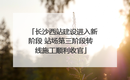 长沙西站建设进入新阶段 站场第三阶段转线施工顺利收官