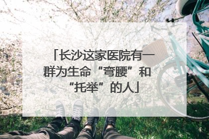 长沙这家医院有一群为生命“弯腰”和“托举”的人
