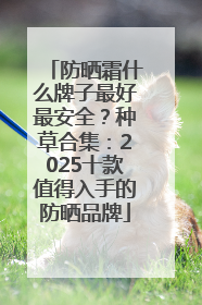 防晒霜什么牌子最好最安全？种草合集：2025十款值得入手的防晒品牌