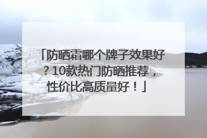 防晒霜哪个牌子效果好？10款热门防晒推荐，性价比高质量好！
