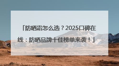 防晒霜怎么选？2025口碑在线：防晒品牌十佳榜单来袭！