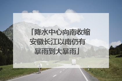 降水中心向南收缩 安徽长江以南仍有暴雨到大暴雨