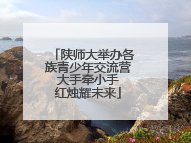 陕师大举办各族青少年交流营 大手牵小手 红烛耀未来