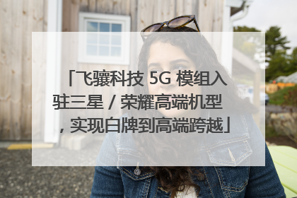 飞骧科技 5G 模组入驻三星 / 荣耀高端机型，实现白牌到高端跨越