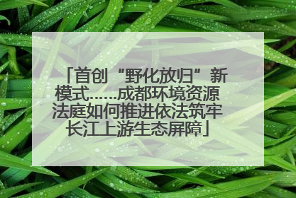 首创“野化放归”新模式……成都环境资源法庭如何推进依法筑牢长江上游生态屏障