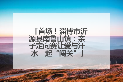 首场！淄博市沂源县南鲁山镇：亲子定向赛让爱与汗水一起“闯关”