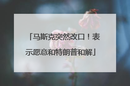 马斯克突然改口！表示愿意和特朗普和解