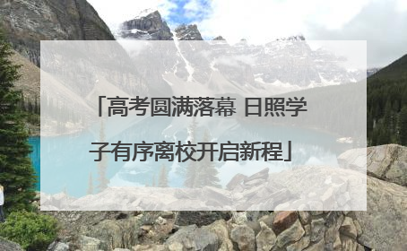 高考圆满落幕 日照学子有序离校开启新程