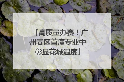 高质量办赛！广州赛区首演专业中彰显花城温度