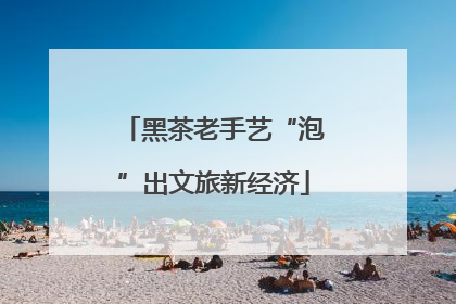 黑茶老手艺“泡”出文旅新经济