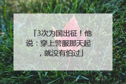 3次为国出征！他说：穿上警服那天起，就没有怕过