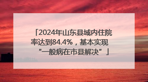 2024年山东县域内住院率达到84.4%，基本实现“一般病在市县解决”
