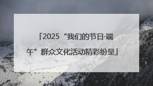 2025“我们的节日·端午”群众文化活动精彩纷呈