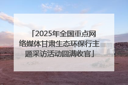 2025年全国重点网络媒体甘肃生态环保行主题采访活动圆满收官