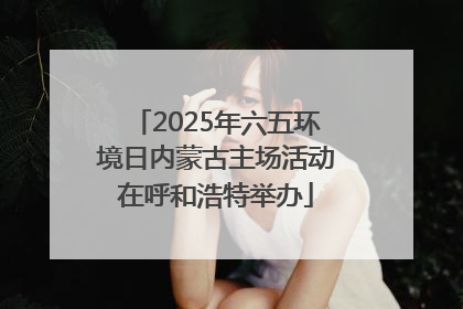 2025年六五环境日内蒙古主场活动在呼和浩特举办