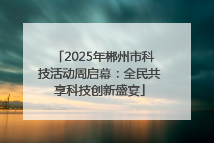 2025年郴州市科技活动周启幕：全民共享科技创新盛宴