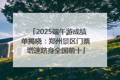 2025端午游成绩单揭晓：郑州景区门票增速跻身全国前十
